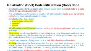 Initialization (Boot) Code Initialization (Boot) Code
• Initialization code (or boot code) takes the processor from the reset state to a state
where the operating system can run.
• The initialization code handles a number of administrative tasks prior to handing
control over to an operating system image.
• Initialization has three tasks:
• Initial hardware configuration
• Diagnostics
• Booting.
• Initial hardware configuration involves setting up the target platform so it can boot
an image.
• Diagnostics are often embedded in the initialization code. Diagnostic code tests the
system by exercising the hardware target to check if the target is in working order. It
also tracks down standard system-related issues.
• The primary purpose of diagnostic code is fault identification and isolation.
• Booting an image is the final phase, but first you must load the image. Loading an
image involves anything from copying an entire program including code and data
into RAM, to just copying a data area containing volatile variables into RAM.
•
 