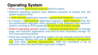 Operating System
• RTOSs provide guaranteed response times to events.
• Different operating systems have different amounts of control over the
system response time.
• A hard real-time application requires a guaranteed response to work at all.
• In contrast, a soft real-time application requires a good response time, but
the performance degrades more gracefully if the response time overruns.
Systems running an RTOS generally do not have secondary storage.
• Platform operating systems require a memory management unit to manage
large, non real-time applications and tend to have secondary storage. Ex:
The Linux operating system.
• These two categories of operating system are not mutually exclusive: there
are operating systems that use an ARM core with a memory management
unit and have real-time characteristics. ARM has developed a set of
processor cores that specifically target each category.
 