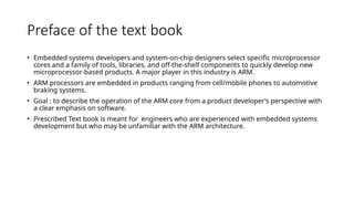Preface of the text book
• Embedded systems developers and system-on-chip designers select specific microprocessor
cores and a family of tools, libraries, and off-the-shelf components to quickly develop new
microprocessor-based products. A major player in this industry is ARM.
• ARM processors are embedded in products ranging from cell/mobile phones to automotive
braking systems.
• Goal : to describe the operation of the ARM core from a product developer’s perspective with
a clear emphasis on software.
• Prescribed Text book is meant for engineers who are experienced with embedded systems
development but who may be unfamiliar with the ARM architecture.
 