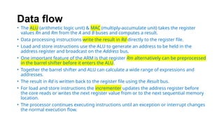 Data flow
• The ALU (arithmetic logic unit) & MAC (multiply-accumulate unit) takes the register
values Rn and Rm from the A and B buses and computes a result.
• Data processing instructions write the result in Rd directly to the register file.
• Load and store instructions use the ALU to generate an address to be held in the
address register and broadcast on the Address bus.
• One important feature of the ARM is that register Rm alternatively can be preprocessed
in the barrel shifter before it enters the ALU.
• Together the barrel shifter and ALU can calculate a wide range of expressions and
addresses.
• The result in Rd is written back to the register file using the Result bus.
• For load and store instructions the incrementer updates the address register before
the core reads or writes the next register value from or to the next sequential memory
location.
• The processor continues executing instructions until an exception or interrupt changes
the normal execution flow.
 