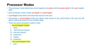 Processor Modes
• The processor mode determines which registers are active and the access rights to the cpsr register
itself.
• Each processor mode is either privileged or nonprivileged.
• A privileged mode allows full read-write access to the cpsr.
• Conversely, a nonprivileged mode only allows read access to the control field in the cpsr but still
allows read-write access to the condition flags.
• There are seven processor modes in total:
• six privileged modes
I. abort,
II. fast interrupt request,
III. interrupt request,
IV. supervisor,
V. system
VI. undefined
• one nonprivileged mode
I. user.
 