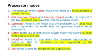 Processor modes
1. The processor enters abort mode when there is a failed attempt to
access memory.
2. Fast interrupt request and interrupt request modes correspond to
the two interrupt levels available on the ARM processor.
3. Supervisor mode is the mode that the processor is in after reset
and is generally the mode that an operating system kernel
operates in.
4. System mode is a special version of user mode that allows full read-
write access to the cpsr.
5. Undefined mode is used when the processor encounters an
instruction that is undefined or not supported by the
implementation.
6. User mode is used for programs and applications.
 