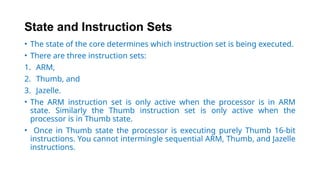 State and Instruction Sets
• The state of the core determines which instruction set is being executed.
• There are three instruction sets:
1. ARM,
2. Thumb, and
3. Jazelle.
• The ARM instruction set is only active when the processor is in ARM
state. Similarly the Thumb instruction set is only active when the
processor is in Thumb state.
• Once in Thumb state the processor is executing purely Thumb 16-bit
instructions. You cannot intermingle sequential ARM, Thumb, and Jazelle
instructions.
 
