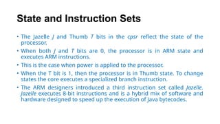 State and Instruction Sets
• The Jazelle J and Thumb T bits in the cpsr reflect the state of the
processor.
• When both J and T bits are 0, the processor is in ARM state and
executes ARM instructions.
• This is the case when power is applied to the processor.
• When the T bit is 1, then the processor is in Thumb state. To change
states the core executes a specialized branch instruction.
• The ARM designers introduced a third instruction set called Jazelle.
Jazelle executes 8-bit instructions and is a hybrid mix of software and
hardware designed to speed up the execution of Java bytecodes.
 