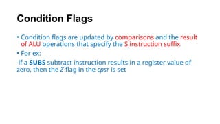 Condition Flags
• Condition flags are updated by comparisons and the result
of ALU operations that specify the S instruction suffix.
• For ex:
if a SUBS subtract instruction results in a register value of
zero, then the Z flag in the cpsr is set
 