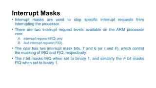 Interrupt Masks
• Interrupt masks are used to stop specific interrupt requests from
interrupting the processor.
• There are two interrupt request levels available on the ARM processor
core
A. interrupt request (IRQ) and
B. fast interrupt request (FIQ).
• The cpsr has two interrupt mask bits, 7 and 6 (or I and F), which control
the masking of IRQ and FIQ, respectively.
• The I bit masks IRQ when set to binary 1, and similarly the F bit masks
FIQ when set to binary 1.
 