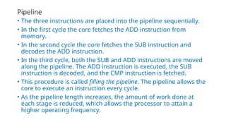 Pipeline
• The three instructions are placed into the pipeline sequentially.
• In the first cycle the core fetches the ADD instruction from
memory.
• In the second cycle the core fetches the SUB instruction and
decodes the ADD instruction.
• In the third cycle, both the SUB and ADD instructions are moved
along the pipeline. The ADD instruction is executed, the SUB
instruction is decoded, and the CMP instruction is fetched.
• This procedure is called filling the pipeline. The pipeline allows the
core to execute an instruction every cycle.
• As the pipeline length increases, the amount of work done at
each stage is reduced, which allows the processor to attain a
higher operating frequency.
 