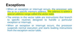 Exceptions
• When an exception or interrupt occurs, the processor sets
the pc to a specific memory address. The address is within a
special address range called the vector table.
• The entries in the vector table are instructions that branch
to specific routines designed to handle a particular
exception or interrupt.
• When an exception or interrupt occurs, the processor
suspends normal execution and starts loading instructions
from the exception vector table.
 