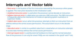 Interrupts and Vector table
• Reset vector is the location of the first instruction executed by the processor when power
is applied. This instruction branches to the initialization code.
• Undefined instruction vector is used when the processor cannot decode an instruction.
• Software interrupt vector is called when you execute a SWI instruction. The SWI instruction
is frequently used as the mechanism to invoke an operating system routine(run in
supervisor mode).
• Prefetch abort vector occurs when the processor attempts to fetch an instruction from an
address without the correct access permissions. The actual abort occurs in the decode
stage.
• Data abort vector is similar to a prefetch abort but is raised when an instruction attempts
to access data memory without the correct access permissions.
• Interrupt request vector is used by external hardware to interrupt the normal execution
flow of the processor. It can only be raised if IRQs are not masked in the cpsr(6th
and 7th
bit).
 