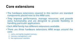 Core extensions
• The hardware extensions covered in this section are standard
components placed next to the ARM core.
• They improve performance, manage resources, and provide
extra functionality and are designed to provide flexibility in
handling particular applications.
• Each ARM family has different extensions available.
• There are three hardware extensions ARM wraps around the
core:
1. cache and tightly coupled memory,
2. memory management, and
3. the coprocessor interface.
 