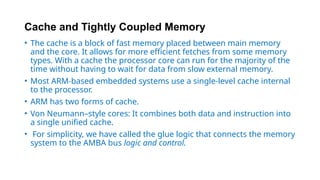 Cache and Tightly Coupled Memory
• The cache is a block of fast memory placed between main memory
and the core. It allows for more efficient fetches from some memory
types. With a cache the processor core can run for the majority of the
time without having to wait for data from slow external memory.
• Most ARM-based embedded systems use a single-level cache internal
to the processor.
• ARM has two forms of cache.
• Von Neumann–style cores: It combines both data and instruction into
a single unified cache.
• For simplicity, we have called the glue logic that connects the memory
system to the AMBA bus logic and control.
 