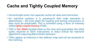 Cache and Tightly Coupled Memory
• Harvard-style cores: has separate caches for data and instruction.
• for real-time systems it is paramount that code execution is
deterministic— the time taken for loading and storing instructions or
data must be predictable. This is achieved using a form of memory
called tightly coupled memory (TCM).
• TCM is fast SRAM located close to the core and guarantees the clock
cycles required to fetch instructions or data—critical for real-time
algorithms requiring deterministic behavior.
• TCMs appear as memory in the address map and can be accessed as
fast memory.
 