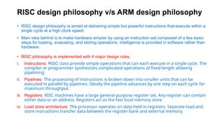 RISC design philosophy v/s ARM design philosophy
• RISC design philosophy is aimed at delivering simple but powerful instructions that execute within a
single cycle at a high clock speed.
• Main idea behind is to make hardware simpler by using an instruction set composed of a few basic
steps for loading, evaluating, and storing operations, intelligence is provided in software rather than
hardware.
• RISC philosophy is implemented with 4 major design rules,
i. Instructions: RISC class provide simple operations that can each execute in a single cycle. The
compiler or programmer synthesizes complicated operations of fixed length allowing
pipelining.
ii. Pipelines: The processing of instructions is broken down into smaller units that can be
executed in parallel by pipelines. Ideally the pipeline advances by one step on each cycle for
maximum throughput.
iii. Registers: RISC machines have a large general-purpose register set. Any register can contain
either data or an address. Registers act as the fast local memory store
iv. Load store architecture: The processor operates on data held in registers. Separate load and
store instructions transfer data between the register bank and external memory.
 