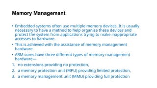 Memory Management
• Embedded systems often use multiple memory devices. It is usually
necessary to have a method to help organize these devices and
protect the system from applications trying to make inappropriate
accesses to hardware.
• This is achieved with the assistance of memory management
hardware.
• ARM cores have three different types of memory management
hardware—
1. no extensions providing no protection,
2. a memory protection unit (MPU) providing limited protection,
3. a memory management unit (MMU) providing full protection
 