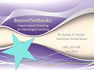 BeyondTextbooks:
Inquiry-based Teaching
for Meaningful Learning
M. Ekdahl, TL Mentor
Vancouver School Board
UBC LLED 469
July 2014
 