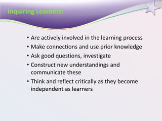 Inquiring Learners:
• Are actively involved in the learning process
• Make connections and use prior knowledge
• Ask good questions, investigate
• Construct new understandings and
communicate these
• Think and reflect critically as they become
independent as learners
 