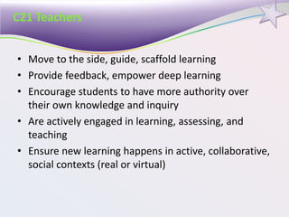 C21 Teachers
• Move to the side, guide, scaffold learning
• Provide feedback, empower deep learning
• Encourage students to have more authority over
their own knowledge and inquiry
• Are actively engaged in learning, assessing, and
teaching
• Ensure new learning happens in active, collaborative,
social contexts (real or virtual)
 