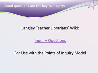 Good questions are the key to inquiry:
Langley Teacher Librarians’ Wiki:
Inquiry Questions
For Use with the Points of Inquiry Model
 