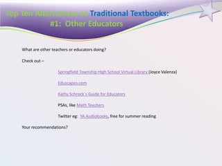Top Ten Alternatives to Traditional Textbooks:
#1: Other Educators
What are other teachers or educators doing?
Check out –
Springfield Township High School Virtual Library (Joyce Valenza)
Eduscapes.com
Kathy Schrock`s Guide for Educators
PSAs, like Math Teachers
Twitter eg: YA Audiobooks, free for summer reading
Your recommendations?
 