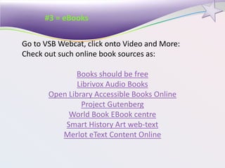 #3 = eBooks
Go to VSB Webcat, click onto Video and More:
Check out such online book sources as:
Books should be free
Librivox Audio Books
Open Library Accessible Books Online
Project Gutenberg
World Book EBook centre
Smart History Art web-text
Merlot eText Content Online
 