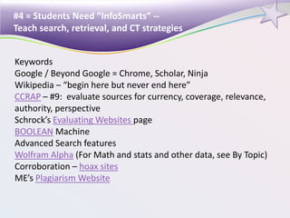 #4 = Students Need “InfoSmarts” --
Teach search, retrieval, and CT strategies
Keywords
Google / Beyond Google = Chrome, Scholar, Ninja
Wikipedia – “begin here but never end here”
CCRAP – #9: evaluate sources for currency, coverage, relevance,
authority, perspective
Schrock’s Evaluating Websites page
BOOLEAN Machine
Advanced Search features
Wolfram Alpha (For Math and stats and other data, see By Topic)
Corroboration – hoax sites
ME’s Plagiarism Website
 