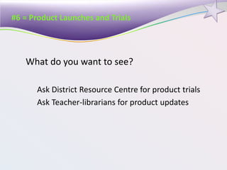 #6 = Product Launches and Trials
What do you want to see?
Ask District Resource Centre for product trials
Ask Teacher-librarians for product updates
 