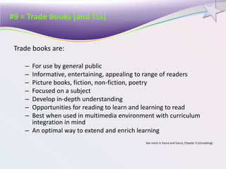 #9 = Trade Books (and TLs)
Trade books are:
– For use by general public
– Informative, entertaining, appealing to range of readers
– Picture books, fiction, non-fiction, poetry
– Focused on a subject
– Develop in-depth understanding
– Opportunities for reading to learn and learning to read
– Best when used in multimedia environment with curriculum
integration in mind
– An optimal way to extend and enrich learning
See more in Vacca and Vacca, Chapter 5 (circulating)
 