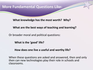What knowledge has the most worth? Why?
What are the best ways of teaching and learning?
Or broader moral and political questions:
What is the ‘good’ life?
How does one live a useful and worthy life?
When these questions are asked and answered, then and only
then can new technologies play their role in schools and
classrooms.
More Fundamental Questions Like:
 