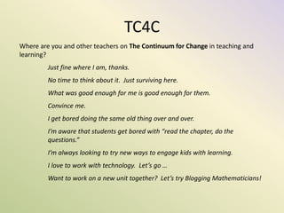 TC4C
Where are you and other teachers on The Continuum for Change in teaching and
learning?
Just fine where I am, thanks.
No time to think about it. Just surviving here.
What was good enough for me is good enough for them.
Convince me.
I get bored doing the same old thing over and over.
I’m aware that students get bored with “read the chapter, do the
questions.”
I’m always looking to try new ways to engage kids with learning.
I love to work with technology. Let’s go …
Want to work on a new unit together? Let’s try Blogging Mathematicians!
 