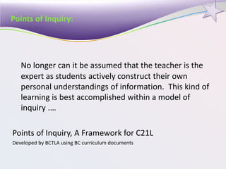 Points of Inquiry:
No longer can it be assumed that the teacher is the
expert as students actively construct their own
personal understandings of information. This kind of
learning is best accomplished within a model of
inquiry .…
Points of Inquiry, A Framework for C21L
Developed by BCTLA using BC curriculum documents
 