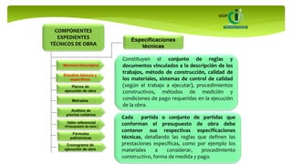 COMPONENTES
EXPEDIENTES
TÉCNICOS DE OBRA
Memoria Descriptiva
Estudios básicos y
específicos
Planos de
ejecución de obra
Especificaciones
técnicas
Metrados
Análisis de
precios unitarios
Valor referencial
(Presupuesto de obra )
Fórmulas
polinómicas
Cronograma de
ejecución de obra
Constituyen el conjunto de reglas y
documentos vinculados a la descripción de los
trabajos, método de construcción, calidad de
los materiales, sistemas de control de calidad
(según el trabajo a ejecutar), procedimientos
constructivos, métodos de medición y
condiciones de pago requeridas en la ejecución
de la obra.
Cada partida o conjunto de partidas que
conforman el presupuesto de obra debe
contener sus respectivas especificaciones
técnicas, detallando las reglas que definen las
prestaciones específicas, como por ejemplo los
materiales a considerar, procedimiento
constructivo, forma de medida y pago.
 