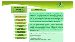 COMPONENTES
EXPEDIENTES
TÉCNICOS DE OBRA
Memoria Descriptiva
Estudios básicos y
específicos
Planos de
ejecución de obra
Especificaciones
técnicas
Metrados
Análisis de
precios unitarios
Valor referencial
(Presupuesto de obra )
Fórmulas
polinómicas
Cronograma de
ejecución de obra
Constituyen la expresión cuantificada por partidas de los
trabajos de construcción que se ha programado ejecutar en
un plazo determinado, expresadas en la unidad de medida
que ha sido establecidas para cada partida; asimismo, son
necesarios para determinar el presupuesto de obra, por
cuanto representa el volumen de trabajo de cada partida.
Con el fin de presupuestar una obra y controlar la ejecución y
el pago de la misma, se establece un desglose del total de la
obra en partes denominadas partidas. Es decir, una partida se
establece con la finalidad de medir, cuantificar, presupuestar
y pagar una obra.
La partida de obra consta de los siguientes elementos:
Nombre de la partida.
Unidad de medida.
Metrado de la partida.
 Norma o cláusula de medición de la partida.
 