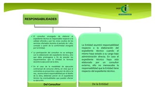 RESPONSABILIDADES
 El consultor encargado de elaborar el
expediente técnico es responsable respecto a la
calidad ofrecida y por los vicios ocultos de los
servicios ofertados durante el periodo de 1 año,
contado a partir de la conformidad otorgada
por la Entidad.
 La participación del consultor no se extingue
con la elaboración del expediente técnico, sino
que debe prolongarse a fin de atender los
requerimientos que la Entidad le formule
durante la ejecución de la obra.
 En el caso de la modalidad de ejecución
contractual de concurso oferta, en vista que el
contratista es proyectista y ejecutor de obra a la
vez, asume entera responsabilidad por el diseño
de la obra, debiendo prever en el expediente
técnico las eventualidades que puedan afectar
su ejecución.
Del Consultor
La Entidad asumirá responsabilidad
respecto a la elaboración del
expediente técnico cuando el
mismo haya estado a su cargo bajo
administración directa. En caso el
expediente técnico haya sido
elaborado por un consultor
externo, ello no menoscaba la
responsabilidad que la Entidad tiene
respecto del expediente técnico.
De la Entidad
 