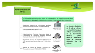 El expediente técnico podrá incluir el cumplimiento de normas técnicas; tales
disposiciones se aplicarán cuando corresponda al objeto de la obra a ejecutar.
En función al objeto
de la obra, existen
normas técnicas que
deben considerarse
en el expediente
técnico, pues
resultan necesarias
para la correcta
ejecución de la
misma.
Normas Técnicas en
Obras
 
