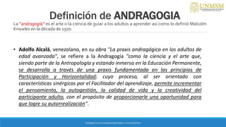 Definición de ANDRAGOGIA
La ”andragogía” es el arte o la ciencia de guiar a los adultos a aprender así como lo definió Malcolm
Knowles en la década de 1970.
“ENSEÑAR CON AUTONOMIA EMPODERA A LOS DOCENTES”
• Adolfo Alcalá, venezolano, en su obra "La praxis andragógica en los adultos de
edad avanzada", se refiere a la Andragogía "como la ciencia y el arte que,
siendo parte de la Antropología y estando inmersa en la Educación Permanente,
se desarrolla a través de una praxis fundamentada en los principios de
Participación y Horizontalidad; cuyo proceso, al ser orientado con
características sinérgicas por el Facilitador del aprendizaje, permite incrementar
el pensamiento, la autogestión, la calidad de vida y la creatividad del
participante adulto, con el propósito de proporcionarle una oportunidad para
que logre su autorrealización".
 