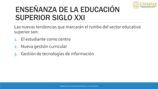 ENSEÑANZA DE LA EDUCACIÓN
SUPERIOR SIGLO XXI
Las nuevas tendencias que marcarán el rumbo del sector educativo
superior son:
1. El estudiante como centro
2. Nueva gestión curricular
3. Gestión de tecnologías de información
“ENSEÑAR CON AUTONOMIA EMPODERA A LOS DOCENTES”
 