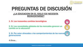 PREGUNTAS DE DISCUSIÓN
¿LA EDUCACION EN EL SIGLO XXI NECESITA
REINVENTARSE?
1. Sí. Los incesantes cambios tecnológicos
2. Sí. Las necesidades globales de los mercados generan un
cambio en la educación
3. Sí. Por estar alineados a los comportamientos de las nuevas
generaciones
4.Otras…
“ENSEÑAR CON AUTONOMIA EMPODERA A LOS DOCENTES”
 