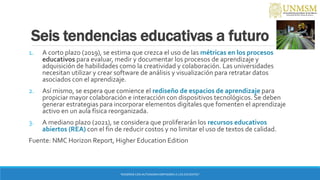 Seis tendencias educativas a futuro
1. A corto plazo (2019), se estima que crezca el uso de las métricas en los procesos
educativos para evaluar, medir y documentar los procesos de aprendizaje y
adquisición de habilidades como la creatividad y colaboración. Las universidades
necesitan utilizar y crear software de análisis y visualización para retratar datos
asociados con el aprendizaje.
2. Así mismo, se espera que comience el rediseño de espacios de aprendizaje para
propiciar mayor colaboración e interacción con dispositivos tecnológicos. Se deben
generar estrategias para incorporar elementos digitales que fomenten el aprendizaje
activo en un aula física reorganizada.
3. A mediano plazo (2021), se considera que proliferarán los recursos educativos
abiertos (REA) con el fin de reducir costos y no limitar el uso de textos de calidad.
Fuente: NMC Horizon Report, Higher Education Edition
“ENSEÑAR CON AUTONOMIA EMPODERA A LOS DOCENTES”
 