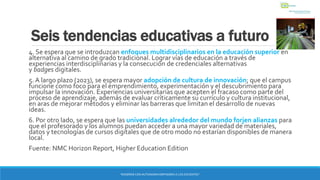 Seis tendencias educativas a futuro
4. Se espera que se introduzcan enfoques multidisciplinarios en la educación superior en
alternativa al camino de grado tradicional. Lograr vías de educación a través de
experiencias interdisciplinarias y la consecución de credenciales alternativas
y badges digitales.
5. A largo plazo (2023), se espera mayor adopción de cultura de innovación; que el campus
funcione como foco para el emprendimiento, experimentación y el descubrimiento para
impulsar la innovación. Experiencias universitarias que acepten el fracaso como parte del
proceso de aprendizaje, además de evaluar críticamente su currículo y cultura institucional,
en aras de mejorar métodos y eliminar las barreras que limitan el desarrollo de nuevas
ideas.
6. Por otro lado, se espera que las universidades alrededor del mundo forjen alianzas para
que el profesorado y los alumnos puedan acceder a una mayor variedad de materiales,
datos y tecnologías de cursos digitales que de otro modo no estarían disponibles de manera
local.
Fuente: NMC Horizon Report, Higher Education Edition
“ENSEÑAR CON AUTONOMIA EMPODERA A LOS DOCENTES”
 