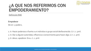 ¿A QUE NOS REFERIMOS CON
EMPODERAMIENTO?
Definición RAE
Empoderar
De en- y poder2.
1. tr. Hacer poderoso o fuerte a un individuo o grupo social desfavorecido. U. t. c. prnl.
2. tr. Dar a alguien autoridad, influencia o conocimiento para hacer algo. U. t. c. prnl.
3. tr. desus. apoderar. Era u. t. c. prnl.
“ENSEÑAR CON AUTONOMIA EMPODERA A LOS DOCENTES”
 