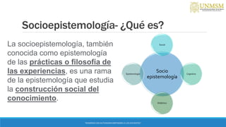 Socioepistemología- ¿Qué es?
Socio
epistemología
Social
Cognitivo
Didáctico
Epistemología
“ENSEÑAR CON AUTONOMIA EMPODERA A LOS DOCENTES”
La socioepistemología, también
conocida como epistemología
de las prácticas o filosofía de
las experiencias, es una rama
de la epistemología que estudia
la construcción social del
conocimiento.
 