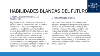 HABILIDADES BLANDAS DEL FUTURO
1. RESOLUCIÓN DE PROBLEMAS
COMPLEJOS
Según MindTools, una empresa dedicada a
enseñar técnicas y habilidades para tú carrera
profesional, la Resolución de problemas
complejos se puede alcanzar diseñando un
proceso. Los problemas del día a día hacen que
los empleadores requieran personas que sepan
cómo resolverlos de una manera única y
eficiente.Tener un proceso para resolver un
problema es clave para determinar la mejor
solución en cada caso. Por ejemplo, definir el
problema, generar soluciones en una abanico de
opciones e implementar la mejor solución.
2. PENSAMIENTOCRÍTICO
Para tener Pensamiento crítico se requiere
disciplina. Este proceso cognitivo que propone
analizar o evaluar la estructura en las que se
pretende entender el mundo para lograr una
respuesta analizada. Según MindTools, es
cuando una persona toma decisiones o analiza
las opciones con el fin de producir una solución o
guiar sus acciones, usando experiencias pasadas
y actuales, observaciones, y razonamiento, uno
piensa críticamente cuando enfrenta cualquier
dilema o decisión.
 
