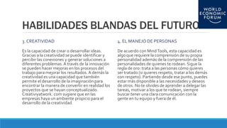 HABILIDADES BLANDAS DEL FUTURO
3. CREATIVIDAD
Es la capacidad de crear o desarrollar ideas.
Gracias a la creatividad se puede identificar y
percibir las conexiones y generar soluciones a
diferentes problemas. A través de la innovación
se pueden hacer mejoras en los procesos del
trabajo para mejorar los resultados.A demás la
creatividad es una capacidad que también
permite el desarrollo de la imaginación para
encontrar la manera de convertir en realidad los
proyectos que se hayan conceptualizado.
Creativiyatwork. com sugiere que en las
empresas haya un ambiente propicio para el
desarrollo de la creatividad.
4. EL MANEJO DE PERSONAS
De acuerdo con MindTools, esta capacidad es
algo que requiere la comprensión de su propia
personalidad además de la comprensión de las
personalidades de quienes te rodean. Sigue la
regla de oro: trata a las personas cómo quieres
ser tratado (si quieres respeto, tratar a los demás
con respeto). Partiendo desde ese punto, puedes
estar más disponible a las necesidades y deseos
de otros. No te olvides de aprender a delegar las
tareas, motivar a los que te rodean, siempre
buscar tener una clara comunicación con la
gente en tu equipo y fuera de él.
 