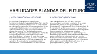 HABILIDADES BLANDAS DEL FUTURO
5. COORDINACIÓNCON LOS DEMÁS
La coordinación es escencial para el buen
funcionamiento de los lugares de trabajo. Para logralo
es necesario desarrollar la capacidad de comunicarse
de manera efectiva con los diferentes miembros de un
equipo, además de que se requieren de la suficiente
apertura para trabajr bien con la gente fuera del
equipo. De acuerdo con Workplace Education
Manitoba, una plataforma dedicada a la enseñanza de
habilidades esenciales para trabajar, para tener
coordinación debes ser capaz de hacer dos cosas:
tomar decisiones ejecutivas y, al mismo tiempo, ser lo
suficientemente abierto y flexible para escuchar las
opiniones de otros y tomar todas otras ideas en
consideración a la hora de tomar una decisión final.
6. INTELIGENCIA EMOCIONAL
Se trata de alcanzar una suficiente madurez
emocional que requiere ser consciente de tu propia
personalidad, estilo de trabajo y métodos de
comunicación. La inteligencia emocional se trabaja de
la mano con la gestión de personas, ya que, una vez
que sabes cómo funciona tu cerebro, entonces puedes
buscar manejar las relaciones personales y
profesionales con mayor eficacia. Con inteligencia
emocional, una persona tiene mayor nivel de empatía,
autorregulación y la autoconciencia que permite
trabajar más fácilmente con los demás. Las personas
que han desarrollado la inteligencia emocional saben
cómo reaccionar a los demás sobre la base de su
propia personalidad, según MindTools.
 