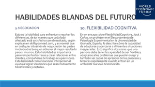 HABILIDADES BLANDAS DEL FUTURO
9. NEGOCIACION
Esta es la habilidad para enfrentar y resolver las
diferencias, de tal manera que cada lado
afectado está satisfecho con el resultado, según
explican en skillsyouneed.com, y es normal que
en cualquier situación de nogociación las partes
involucradas busquen obtener el mejor resultado
para sí mismos. Esta habilidad es importante
para romper las barreras y crear relaciones entre
clientes, compañeros de trabajo o supervisores.
Esta habilidad comunicacional interpersonal
ayuda a lograr soluciones que sean mutuamente
beneficiosas y exitosas.
10. FLEXIBILIDAD COGNITIVA
En un ensayo sobre FlexibilidadCognitiva, José J
Cañas, un profesor en el Departamento de
Psicología Experimental en la Universidad de
Granada, España, lo describe cómo la capacidad
de adaptarse y acercarse a diferentes situaciones
inesperadas. Esto significa dos cosas: que una
persona debe tener la capacidad de ser flexible y
adaptarse a los problemas que puedan surgir y
también ser capaz de aprender de los procesos y
técnicas rápidamente cuando entran en un
ambiente nuevo o desconocido.
 