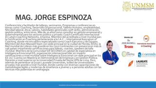 MAG. JORGE ESPINOZA
Conferencista y facilitador de talleres, seminarios, Programas y conferencias en
temas como: Coaching, Desarrollo Organizacional,Talento Humano, empleabilidad,
felicidad laboral, ética, valores, habilidades gerenciales (soft skills), administración,
gestión pública, entre otros. Más de 20 años como consultor en gestión empresarial y
gubernamental para los sectores público y privado. Coach Certificado Internacional
en Latam Coaching Networks, empresa. Miembro del acreditada a nivel mundial para
la Certificación en Coaching perteneciente a la I.A.C. - InternationalAsociation of
Coaching, donde me encuentro especializado como Coach Ejecutivo y de Equipos.
Miembro del Jhon MaxwellTeam con sede principal en la ciudad de Florida, EEUU, la
Red mundial de Líderes más grande en los cinco continentes con presencia en más de
196 países impartiendo certificaciones para líderes, coaches, speakers de talla
mundial. Miembro de la Comunidad SIX SECONDS en calidad de especialista en
Inteligencia Emocional EQ, organización internacional líder en impartir
certificaciones a nivel mundial sobre Inteligencia Emocional con sede principal en los
EE.UU. Cuenta con Maestría en Administración de Empresas y en Gestión Pública.
Docente a nivel superior en la Universidad Privada del Norte UPN de Lima, Perú,
además de pertenecer al Grupo Laureate Universities, la Red de Universidades
privadas más grande a nivel mundial, donde cuenta con diversas capacitaciones de
metodologías ágiles y modernas de enseñanza a jóvenes y a personas adultas con las
técnicas más poderosas en andragogía.
“ENSEÑAR CON AUTONOMIA EMPODERA A LOS DOCENTES”
 