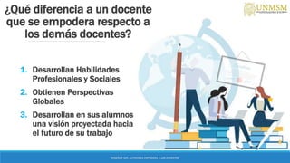 ¿Qué diferencia a un docente
que se empodera respecto a
los demás docentes?
1. Desarrollan Habilidades
Profesionales y Sociales
2. Obtienen Perspectivas
Globales
3. Desarrollan en sus alumnos
una visión proyectada hacia
el futuro de su trabajo
“ENSEÑAR CON AUTONOMIA EMPODERA A LOS DOCENTES”
 
