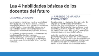 Las 4 habilidades básicas de los
docentes del futuro
1. CERCANO A LA REALIDAD
Los profesores tienen que mostrar sensibilidad
de lo que pasa en el mundo actual. Mendoza
asegura que además de la formación académica
e intelectual, es imprescindible contar con la
capacidad de recrear situaciones reales que
implique la creación de retos para los alumnos.
“A través de estas situaciones se fortalecen las
habilidades blandas, las relaciones
interpersonales, la comunicación efectiva el
trabajo en equipo, el liderazgo y la resiliencia,
necesarias para el mundo laboral hoy”, señala
Mendoza.
2. APRENDE DE MANERA
PERMANENTE
Para Campos, el estudiante debe aprender de
alguien que también está en constante
adquisición de conocimientos, lo que crea un
ambiente más horizontal y de confianza entre
docentes y alumnos. “Se trata de un coach, de
un mentor que ayuda a los otros a crecer y que
reconoce que no lo sabe todo”, refiere
Además, mantenerse a la vanguardia es
primordial para el profesor. “En un mundo con
constante cambio, es necesario estar al tanto no
solo de las tendencias educativas, sino también
de las laborales para mantenerse vigente”,
señala la directora de vinculación de la Unid.
 