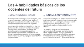 Las 4 habilidades básicas de los
docentes del futuro
3. USA LATECNOLOGÍAA SU FAVOR
El manejo de la tecnología ya no es un plus, sino
una necesidad para el aprendizaje, asegura
Campos. Los docentes necesitan apalancar el
conocimiento en las plataformas digitales.
Los expertos consultados coinciden en que los
profesores deben recurrir a la tecnología para
dinamizar el conocimiento. Empezar por
digitalizar contenidos de clase y utilizar
aplicaciones y plataformas para reforzar los
temas expuestos son algunos de los pasos a dar
en el sistema educativo, agrega el rector de Aliat
Universidades.
4. INNOVA CONSTANTEMENTE
Romper el paradigma de la educación tradicional
es el reto de los docentes del futuro, por eso la la
solución está en apostar por un modelo híbrido
que conjugue la teoría, la práctica y la
tecnología, según el director de Universia
México.
“El docente debe ser un facilitador del
aprendizaje, inclinarse por la enseñanza por
retos, el pensamiento analítico, aprender a
aprender. Memorizar ya no funciona, ahora se
trata de cómo resuelves un problema con el
conocimiento que tienes”, señala Cherbowski.
 