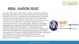MBA. AARON RUIZ
Consultor, líder coach, capacitador y asesor en gestión estratégica,
desarrollo organizacional y recursos humanos por más de 9 años de
experiencia en el uso e implementación de herramientas de gestión
estratégica para entidades públicas de FONAFE de los diferentes
sectores como energía, eléctrica, hidrocarburos, entre otros. Cuento con
competencias de orientación a resultados, calidad del servicio,
comunicación asertiva, capacidad analítica. Master en Liderazgo y
Habilidades Gerenciales por EADA BUSINESS SCHOOL Barcelona.
PENNSYLVANIA STATE UNIVERSITY -Talent Management,
Competency Management and Succession Programm. MBA CENTRUM
PUCP.Administración USIL. Programa de Especialización en RRHH.
Coach Ejecutivo y Equipos LATAM COACHING NETWORK. Especialista
en Inteligencia Emocional por SIX SECONDS: He llevado
especializaciones en gestión del strategic planning y cursos de
planeamiento estratégico.
“ENSEÑAR CON AUTONOMIA EMPODERA A LOS DOCENTES”
 